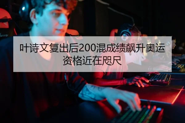 叶诗文复出后200混成绩飙升奥运资格近在咫尺